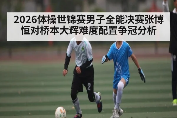 2026体操世锦赛男子全能决赛张博恒对桥本大辉难度配置争冠分析